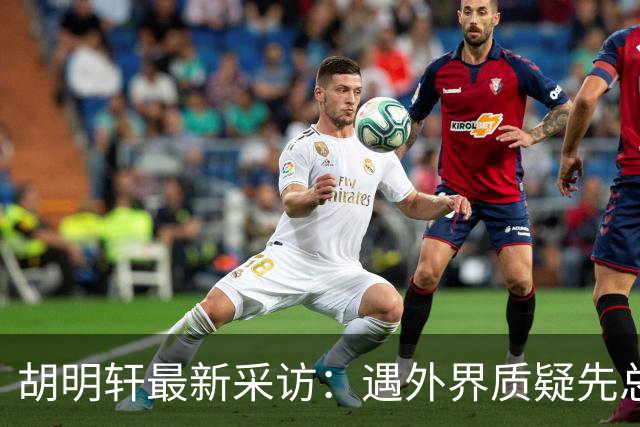 胡明轩最新采访：遇外界质疑先总结自身，膝盖劳损两年没休息时间