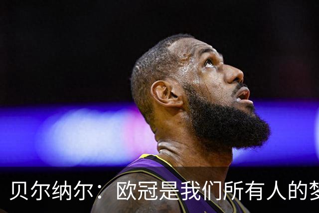 贝尔纳尔：欧冠是我们所有人的梦想 我愿意现在签约终身效力巴萨